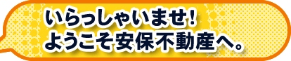 いらっしゃいませ！ようこそ安保不動産へ